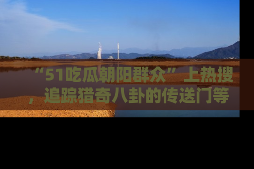 “51吃瓜朝阳群众”上热搜，追踪猎奇八卦的传送门等你点击！