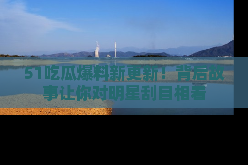 51吃瓜爆料新更新！背后故事让你对明星刮目相看