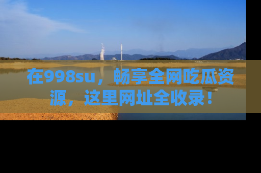 在998su，畅享全网吃瓜资源，这里网址全收录！