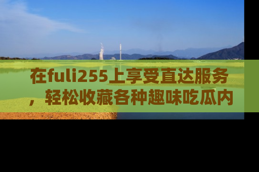 在fuli255上享受直达服务，轻松收藏各种趣味吃瓜内容，陪你欢笑！