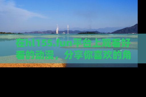 在hl155.fun平台上观看好看的动漫，分享你喜欢的角色和故事！