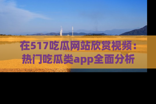 在517吃瓜网站欣赏视频：热门吃瓜类app全面分析