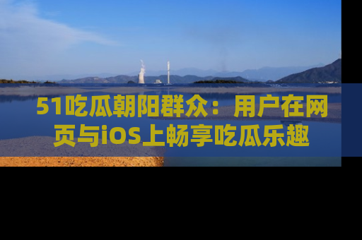 51吃瓜朝阳群众：用户在网页与iOS上畅享吃瓜乐趣