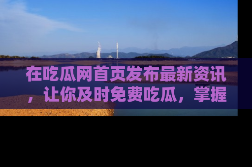 在吃瓜网首页发布最新资讯，让你及时免费吃瓜，掌握热点！