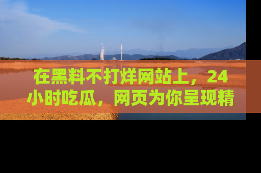 在黑料不打烊网站上，24小时吃瓜，网页为你呈现精彩内幕