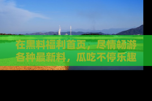 在黑料福利首页，尽情畅游各种最新料，瓜吃不停乐趣无穷！