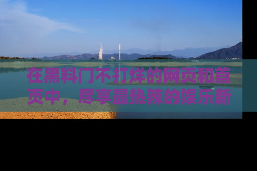在黑料门不打烊的网页和首页中，尽享最热辣的娱乐新闻与八卦，快来围观！