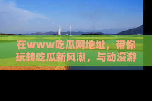 在www吃瓜网地址，带你玩转吃瓜新风潮，与动漫游戏角色共度精彩时光！