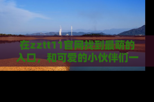 在zztt11官网找到最萌的入口，和可爱的小伙伴们一起吃瓜吧！