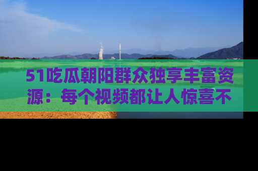 51吃瓜朝阳群众独享丰富资源：每个视频都让人惊喜不已！