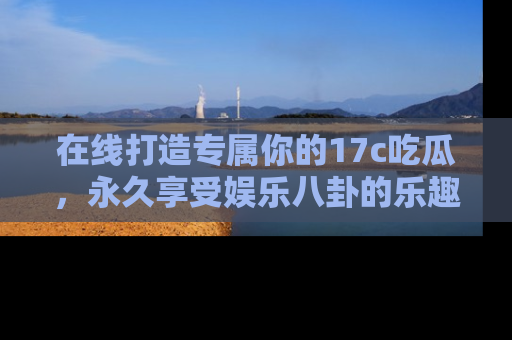 在线打造专属你的17c吃瓜,永久享受娱乐八卦的乐趣