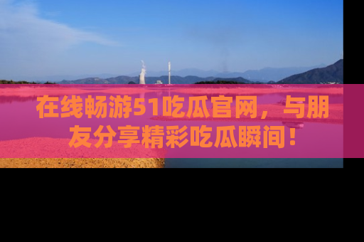 在线畅游51吃瓜官网，与朋友分享精彩吃瓜瞬间！