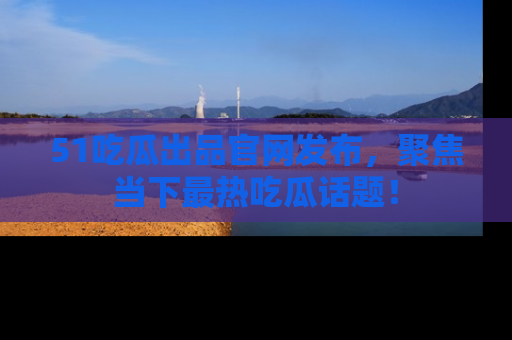 51吃瓜出品官网发布，聚焦当下最热吃瓜话题！