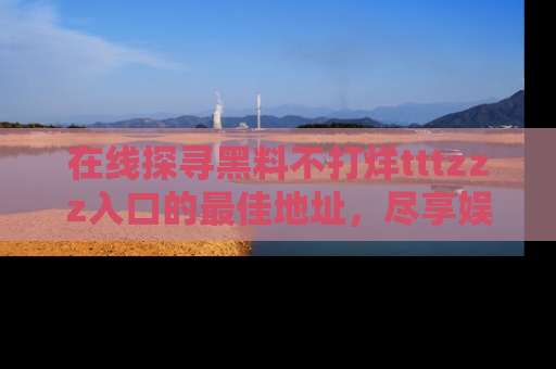 在线探寻黑料不打烊tttzzz入口的最佳地址,尽享娱乐圈八卦盛宴!