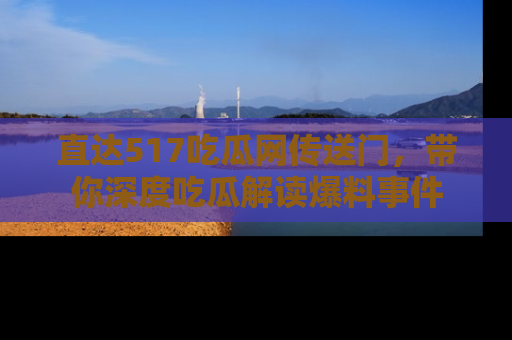 直达517吃瓜网传送门，带你深度吃瓜解读爆料事件