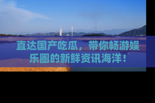 直达国产吃瓜，带你畅游娱乐圈的新鲜资讯海洋！