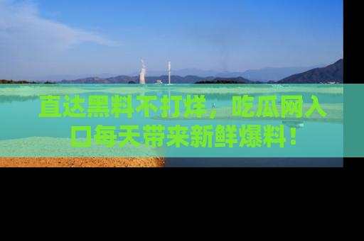 直达黑料不打烊，吃瓜网入口每天带来新鲜爆料！