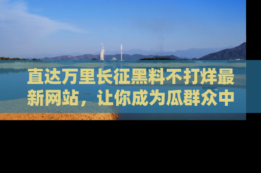 直达万里长征黑料不打烊最新网站，让你成为瓜群众中的资深吃瓜客！