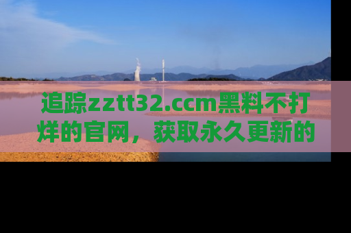 追踪zztt32.ccm黑料不打烊的官网，获取永久更新的娱乐圈内幕，做个资深吃瓜群众！