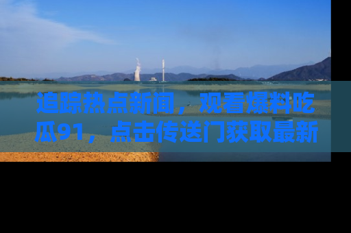 追踪热点新闻，观看爆料吃瓜91，点击传送门获取最新更新！