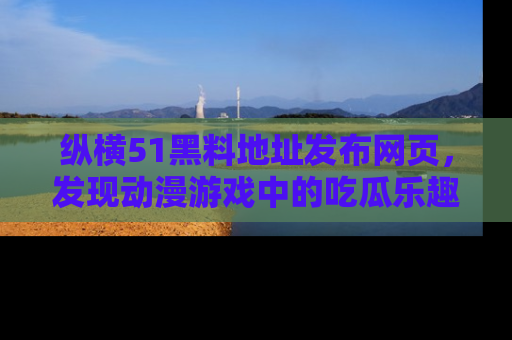 纵横51黑料地址发布网页，发现动漫游戏中的吃瓜乐趣