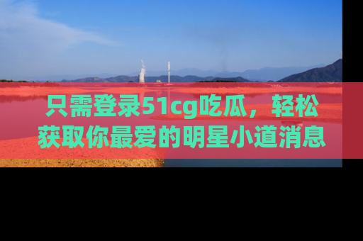 只需登录51cg吃瓜，轻松获取你最爱的明星小道消息！
