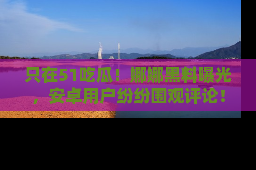 只在51吃瓜！娜娜黑料曝光，安卓用户纷纷围观评论！
