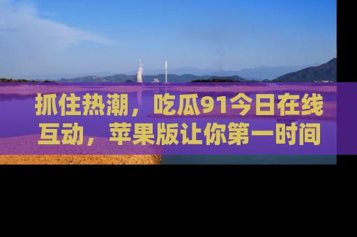 抓住热潮，吃瓜91今日在线互动，苹果版让你第一时间掌握信息！