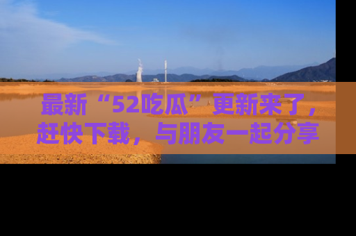 最新“52吃瓜”更新来了，赶快下载，与朋友一起分享吃瓜乐趣！