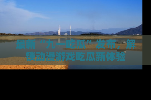最新“九一吃瓜”发布，解锁动漫游戏吃瓜新体验
