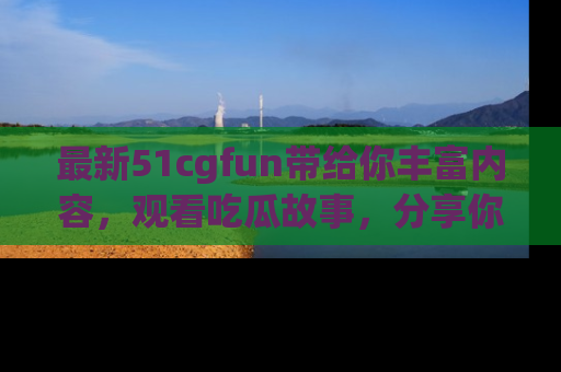 最新51cgfun带给你丰富内容，观看吃瓜故事，分享你的感受！