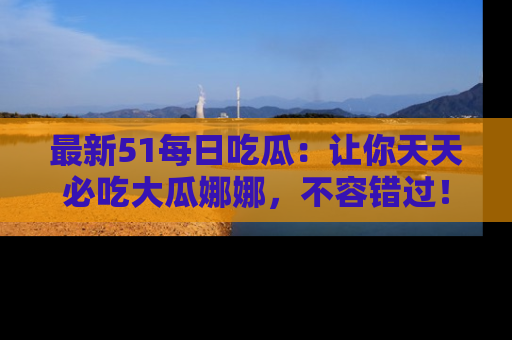 最新51每日吃瓜：让你天天必吃大瓜娜娜，不容错过！