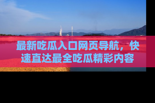 最新吃瓜入口网页导航，快速直达最全吃瓜精彩内容