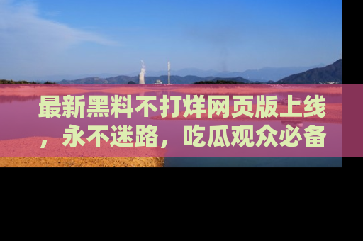 最新黑料不打烊网页版上线，永不迷路，吃瓜观众必备工具！