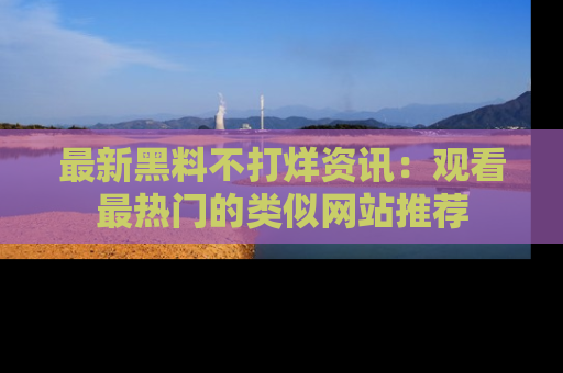 最新黑料不打烊资讯：观看最热门的类似网站推荐