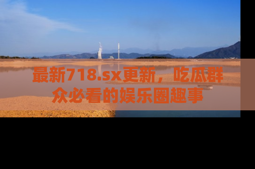 最新718.sx更新，吃瓜群众必看的娱乐圈趣事