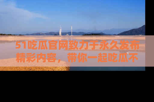 51吃瓜官网致力于永久发布精彩内容，带你一起吃瓜不停歇！