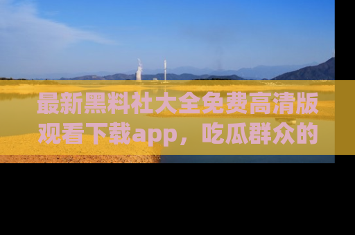 最新黑料社大全免费高清版观看下载app，吃瓜群众的必备神器