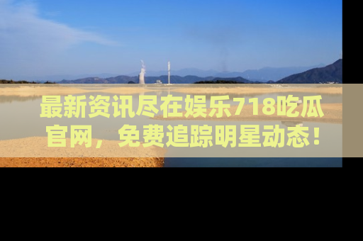 最新资讯尽在娱乐718吃瓜官网,免费追踪明星动态!