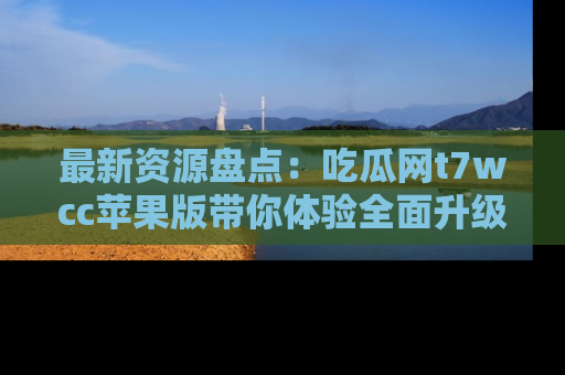 最新资源盘点:吃瓜网t7wcc苹果版带你体验全面升级
