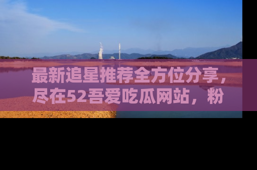 最新追星推荐全方位分享,尽在52吾爱吃瓜网站,粉丝必看